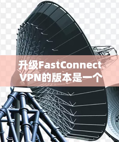 升级FastConnect VPN的版本是一个复杂的过程,需要在多个方面仔细考虑。以下是详细的步骤指南