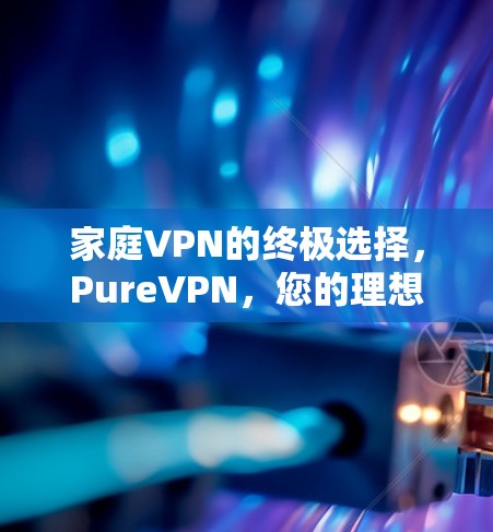 家庭VPN的终极选择,PureVPN,您的理想选项