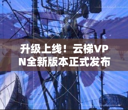 升级上线!云梯VPN全新版本正式发布,安全、加速、加速!