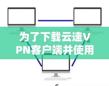 为了下载云速VPN客户端并使用，您可以按照以下步骤操作