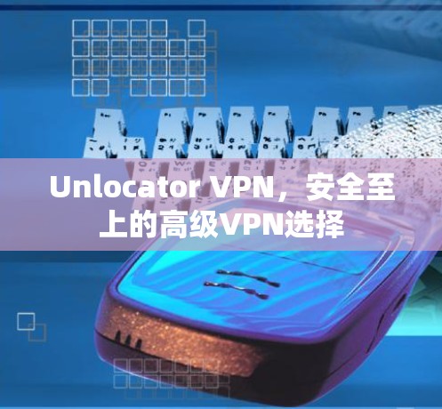 Unlocator VPN,安全至上的高级VPN选择