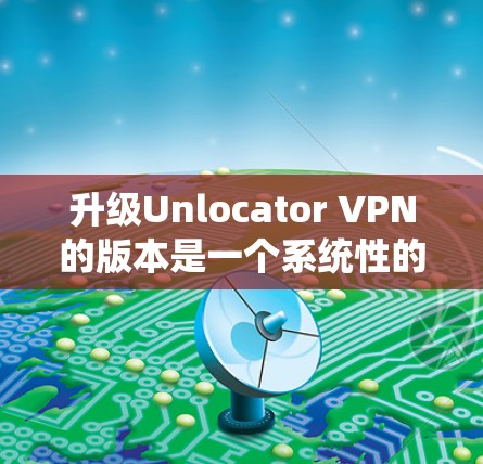 升级Unlocator VPN的版本是一个系统性的过程,涉及多个步骤和注意事项。以下是一步步的指南