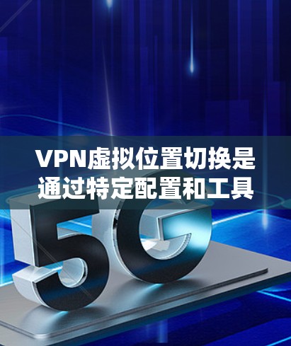 VPN虚拟位置切换是通过特定配置和工具实现的,以下是详细的解答