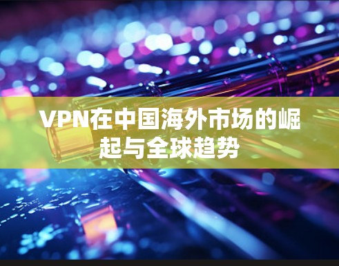 VPN在中国海外市场的崛起与全球趋势