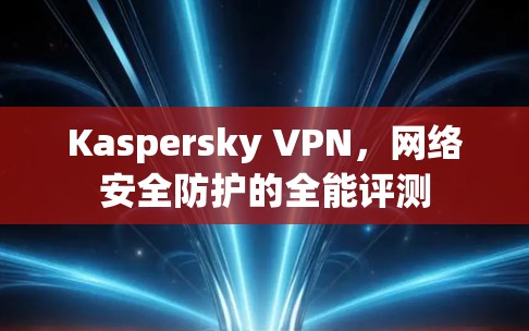 Kaspersky VPN,网络安全防护的全能评测 Kaspersky VPN,网络安全防护的全能评测