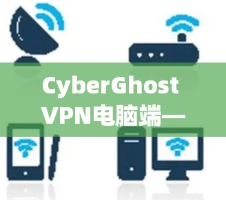 CyberGhost VPN电脑端—安全高效高效安全的PC端 VPN解决方案