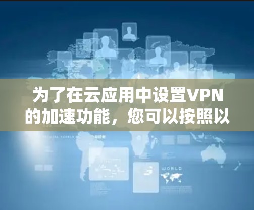 为了在云应用中设置VPN的加速功能,您可以按照以下步骤操作