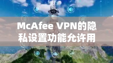 McAfee VPN的隐私设置功能允许用户对网络流量进行控制，保护个人数据和隐私。以下是详细的步骤和可能的解决方案