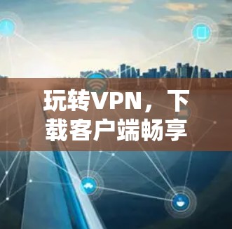 玩转VPN,下载客户端畅享网络乐趣